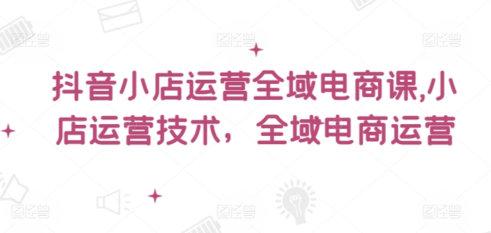 抖音小店运营全域电商课，​小店运营技术，全域电商运营-第一精品资源库