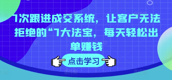 7次跟进成交系统，让客户无法拒绝的“7大法宝，每天轻松出单赚钱-第一精品资源库