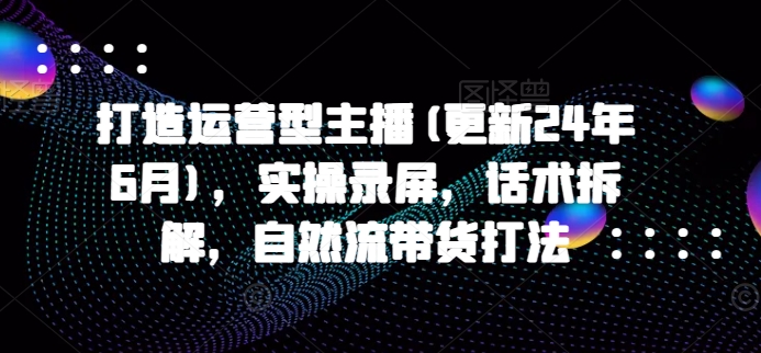 打造运营型主播(更新24年9月)，实操录屏，话术拆解，自然流带货打法-第一精品资源库