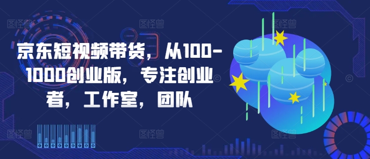 京东短视频带货，从100-1000创业版，专注创业者，工作室，团队-第一精品资源库