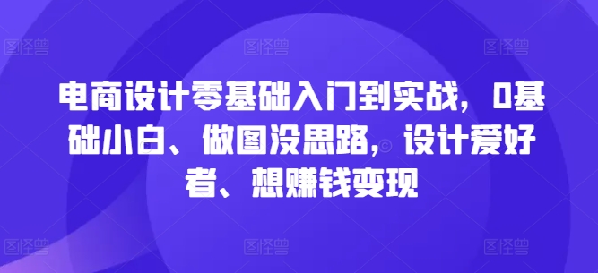 电商设计零基础入门到实战，0基础小白、做图没思路，设计爱好者、想赚钱变现-第一精品资源库