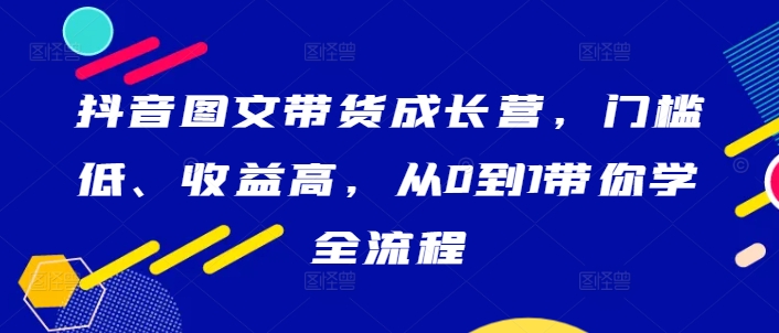 抖音图文带货成长营，门槛低、收益高，从0到1带你学全流程-第一精品资源库