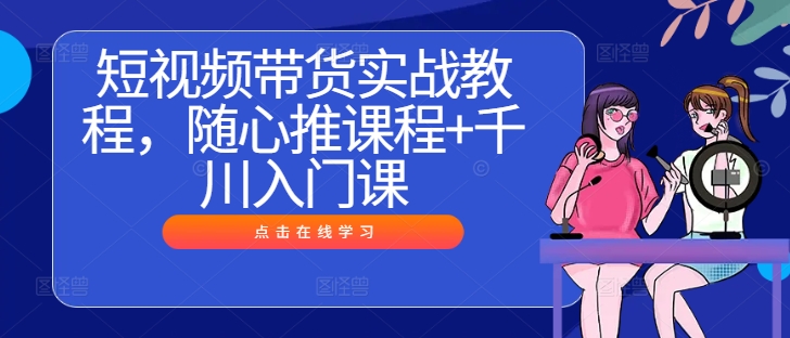 短视频带货实战教程，随心推课程+千川入门课-第一精品资源库
