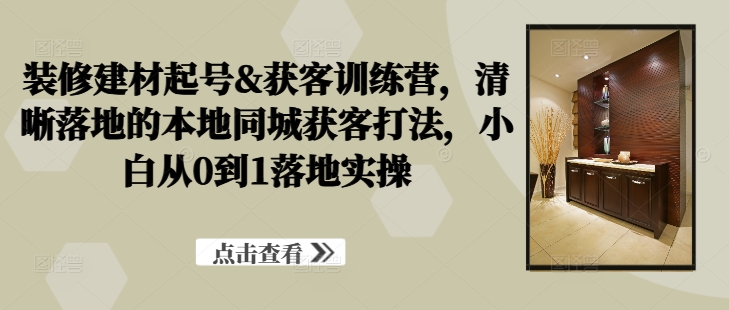 装修建材起号&获客训练营，​清晰落地的本地同城获客打法，小白从0到1落地实操-第一精品资源库