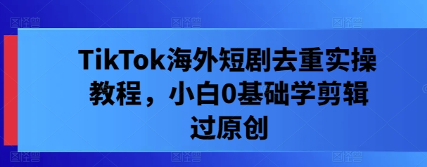TikTok海外短剧去重实操教程，小白0基础学剪辑过原创-第一精品资源库