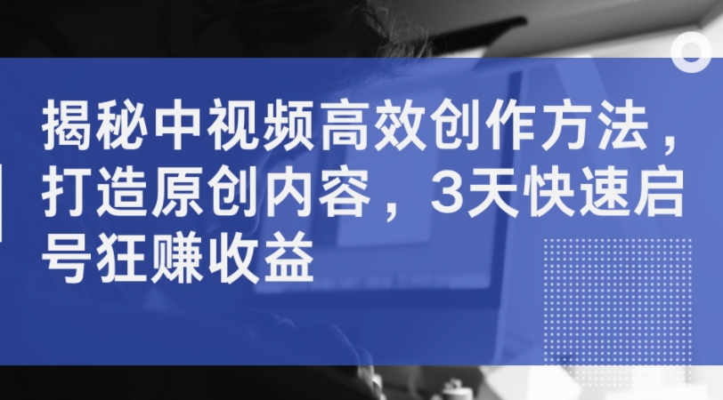 揭秘中视频高效创作方法，打造原创内容，3天快速启号狂赚收益-第一精品资源库