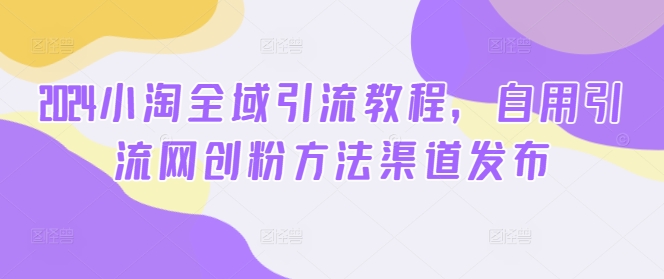 2024小淘全域引流教程，自用引流网创粉方法渠道发布-第一精品资源库