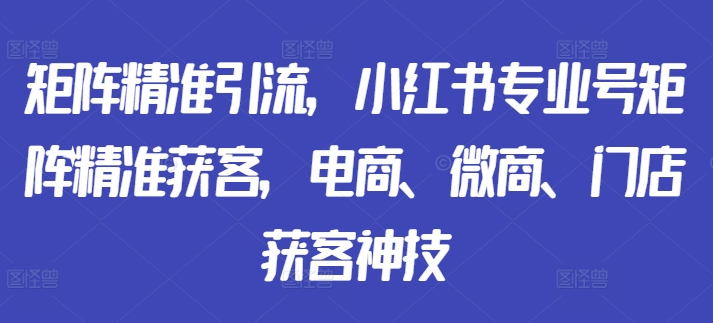 矩阵精准引流，小红书专业号矩阵精准获客，电商、微商、门店获客神技-第一精品资源库