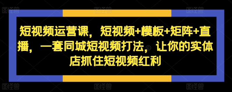 短视频运营课，短视频+模板+矩阵+直播，一套同城短视频打法，让你的实体店抓住短视频红利-第一精品资源库