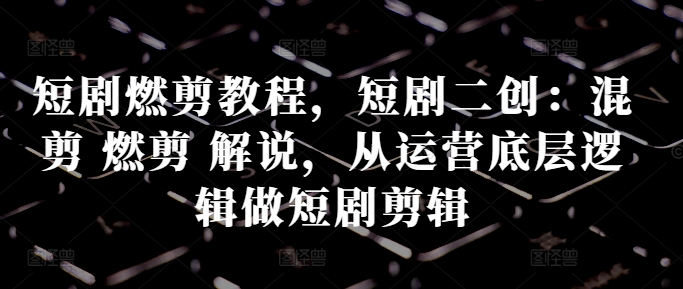 短剧燃剪教程，短剧二创：混剪 燃剪 解说，从运营底层逻辑做短剧剪辑-第一精品资源库