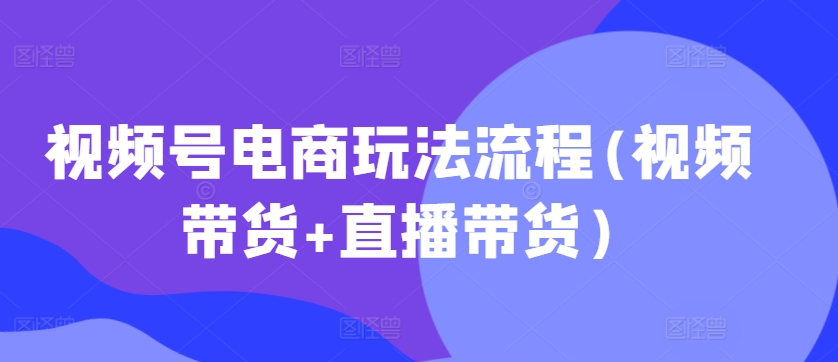 视频号电商玩法流程(视频带货+直播带货)-第一精品资源库
