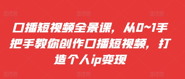 口播短视频全景课，​从0~1手把手教你创作口播短视频，打造个人ip变现-第一精品资源库