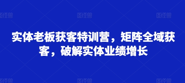 实体老板获客特训营，矩阵全域获客，破解实体业绩增长-第一精品资源库