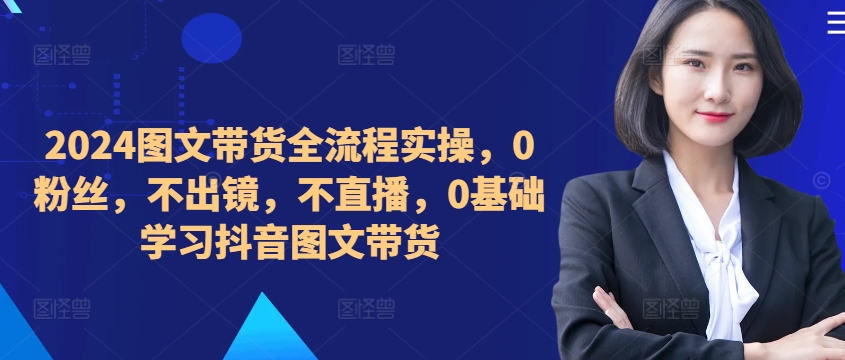 ​​​​​​2024图文带货全流程实操，0粉丝，不出镜，不直播，0基础学习抖音图文带货-第一精品资源库