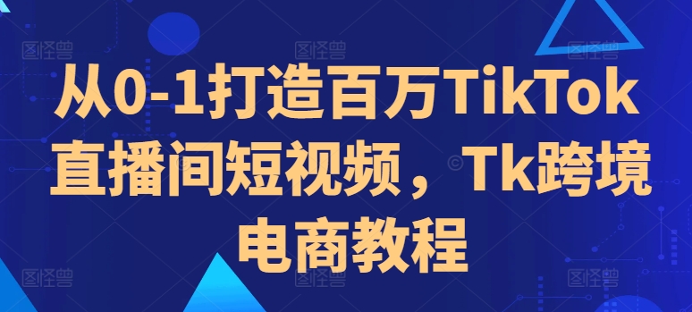 从0-1打造百万TikTok直播间短视频，Tk跨境电商教程-第一精品资源库